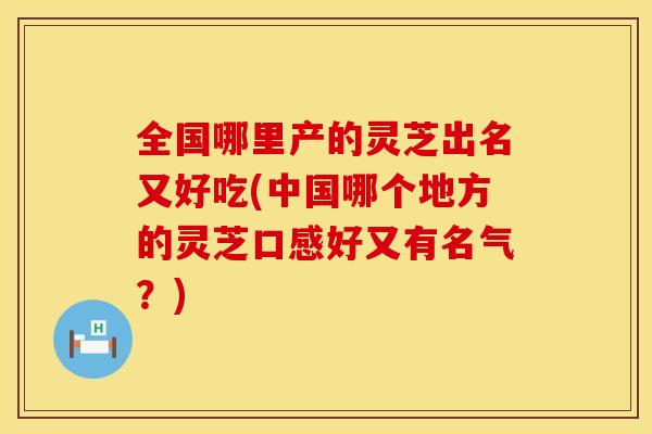 全国哪里产的灵芝出名又好吃(中国哪个地方的灵芝口感好又有名气？)
