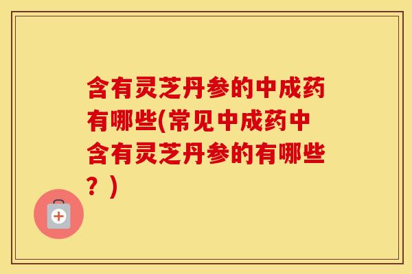 含有灵芝丹参的中成药有哪些(常见中成药中含有灵芝丹参的有哪些？)