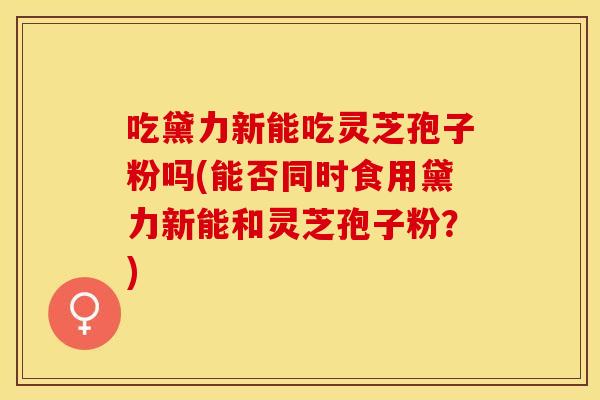 吃黛力新能吃灵芝孢子粉吗(能否同时食用黛力新能和灵芝孢子粉？)
