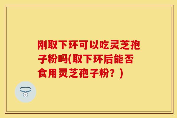 刚取下环可以吃灵芝孢子粉吗(取下环后能否食用灵芝孢子粉？)