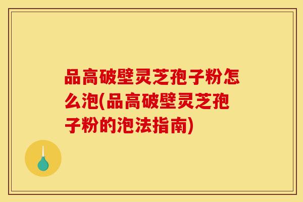 品高破壁灵芝孢子粉怎么泡(品高破壁灵芝孢子粉的泡法指南)