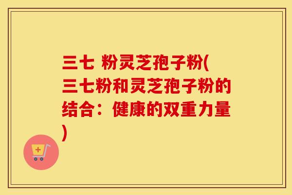 三七 粉灵芝孢子粉(三七粉和灵芝孢子粉的结合：健康的双重力量)