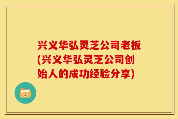 兴义华弘灵芝公司老板(兴义华弘灵芝公司创始人的成功经验分享)