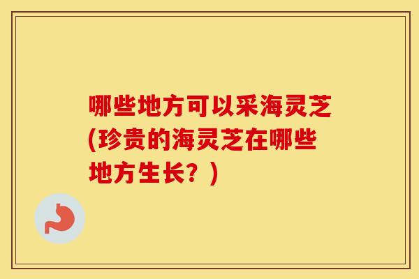 哪些地方可以采海灵芝(珍贵的海灵芝在哪些地方生长？)