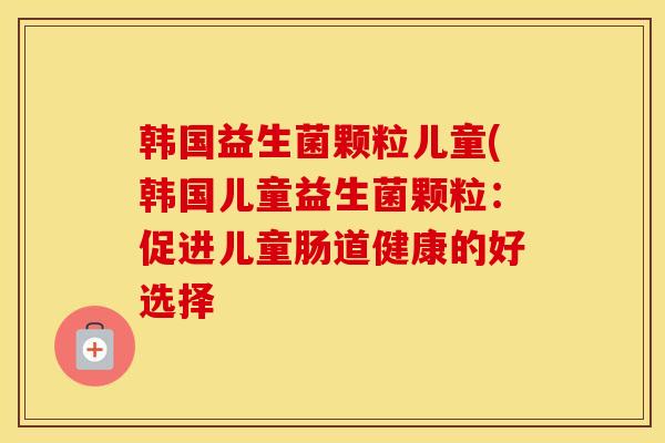 韩国益生菌颗粒儿童(韩国儿童益生菌颗粒：促进儿童肠道健康的好选择