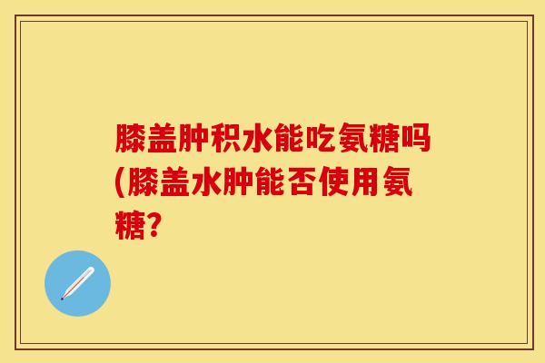 膝盖肿积水能吃氨糖吗(膝盖水肿能否使用氨糖？