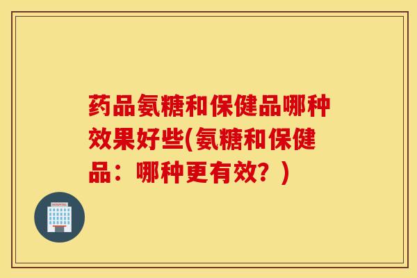 药品氨糖和保健品哪种效果好些(氨糖和保健品：哪种更有效？)