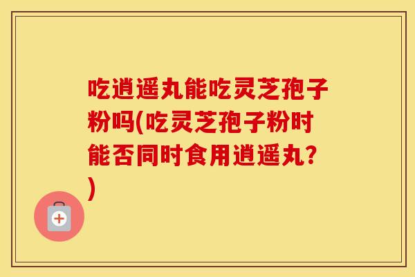 吃逍遥丸能吃灵芝孢子粉吗(吃灵芝孢子粉时能否同时食用逍遥丸？)