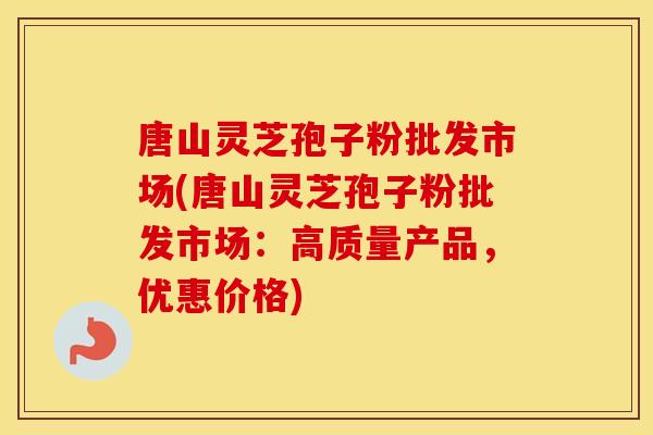 唐山灵芝孢子粉批发市场(唐山灵芝孢子粉批发市场：高质量产品，优惠价格)