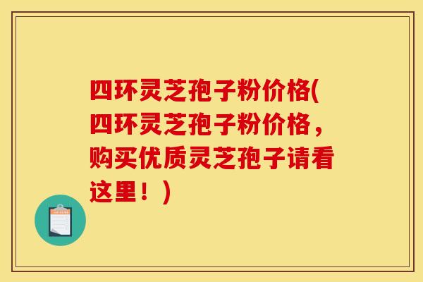 四环灵芝孢子粉价格(四环灵芝孢子粉价格，购买优质灵芝孢子请看这里！)
