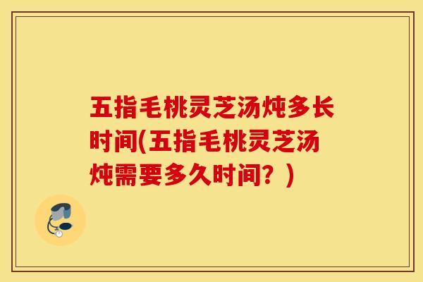 五指毛桃灵芝汤炖多长时间(五指毛桃灵芝汤炖需要多久时间？)