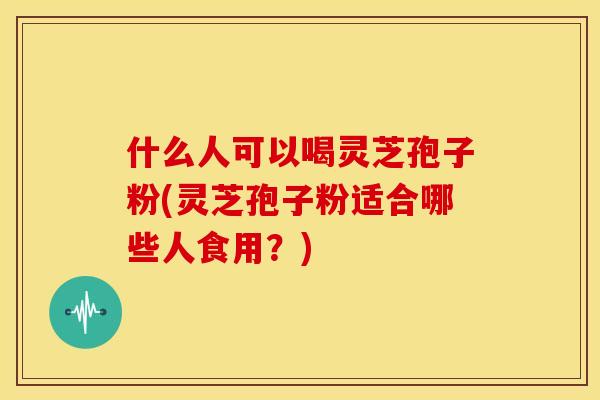 什么人可以喝灵芝孢子粉(灵芝孢子粉适合哪些人食用？)