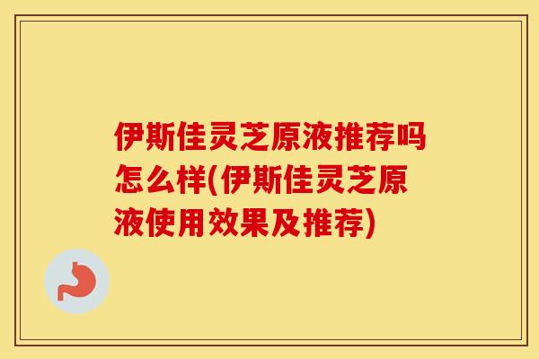 伊斯佳灵芝原液推荐吗怎么样(伊斯佳灵芝原液使用效果及推荐)