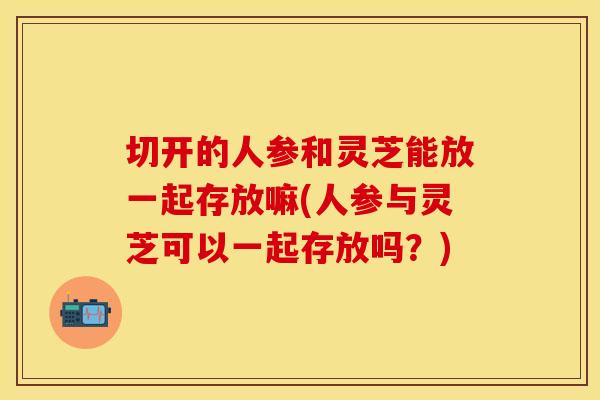 切开的人参和灵芝能放一起存放嘛(人参与灵芝可以一起存放吗？)