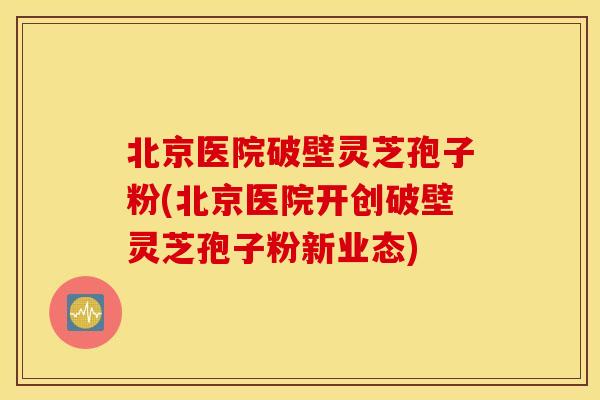 北京医院破壁灵芝孢子粉(北京医院开创破壁灵芝孢子粉新业态)