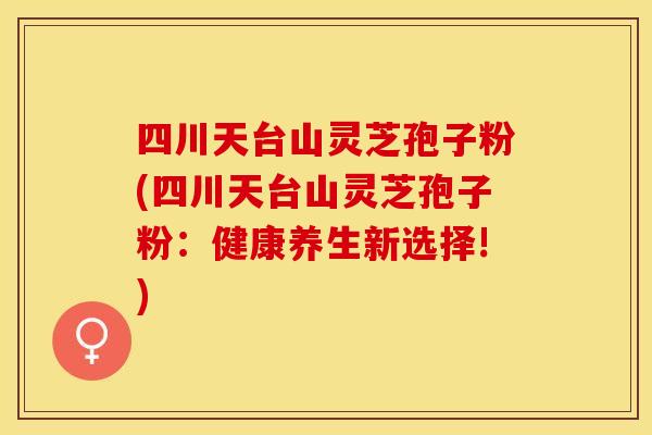四川天台山灵芝孢子粉(四川天台山灵芝孢子粉：健康养生新选择!)