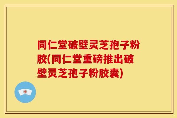 同仁堂破壁灵芝孢子粉胶(同仁堂重磅推出破壁灵芝孢子粉胶囊)