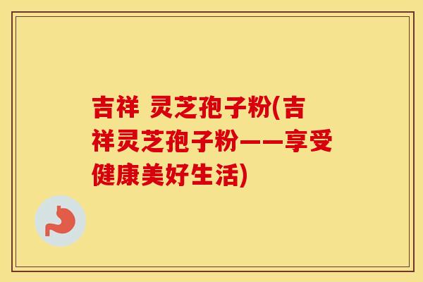 吉祥 灵芝孢子粉(吉祥灵芝孢子粉——享受健康美好生活)