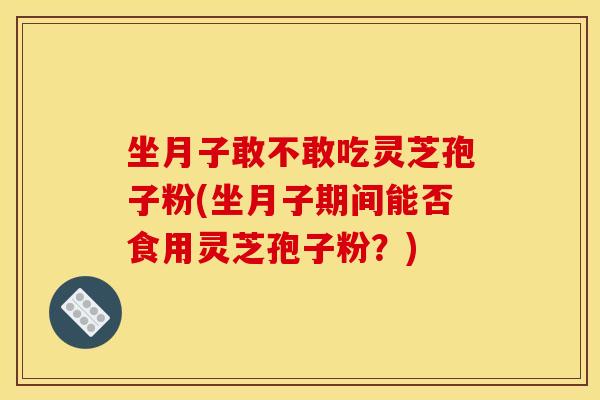 坐月子敢不敢吃灵芝孢子粉(坐月子期间能否食用灵芝孢子粉？)