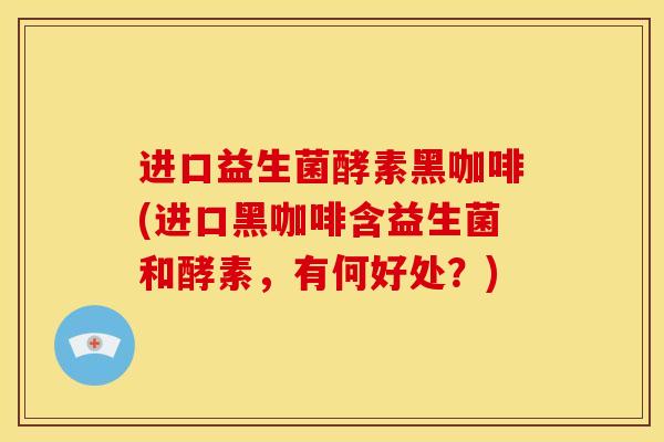 进口益生菌酵素黑咖啡(进口黑咖啡含益生菌和酵素，有何好处？)