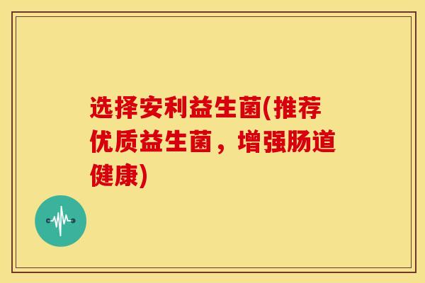 选择安利益生菌(推荐优质益生菌，增强肠道健康)