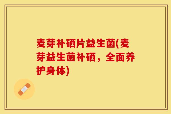 麦芽补硒片益生菌(麦芽益生菌补硒，全面养护身体)