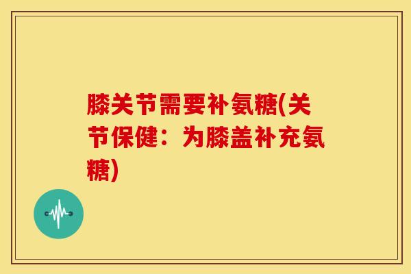 膝关节需要补氨糖(关节保健：为膝盖补充氨糖)