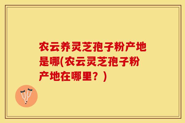 农云养灵芝孢子粉产地是哪(农云灵芝孢子粉产地在哪里？)