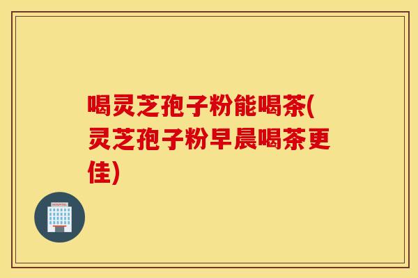 喝灵芝孢子粉能喝茶(灵芝孢子粉早晨喝茶更佳)