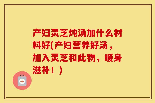 产妇灵芝炖汤加什么材料好(产妇营养好汤，加入灵芝和此物，暖身滋补！)