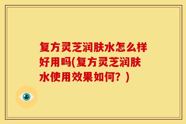 复方灵芝润肤水怎么样好用吗(复方灵芝润肤水使用效果如何？)
