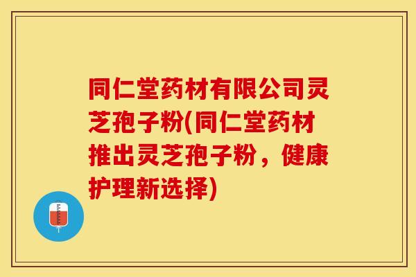 同仁堂药材有限公司灵芝孢子粉(同仁堂药材推出灵芝孢子粉，健康护理新选择)