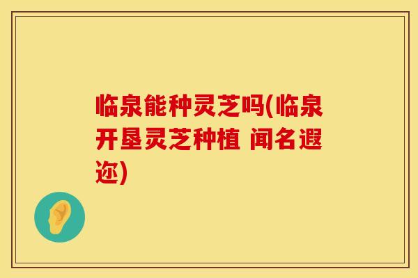 临泉能种灵芝吗(临泉开垦灵芝种植 闻名遐迩)