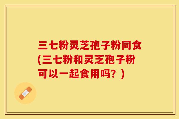 三七粉灵芝孢子粉同食(三七粉和灵芝孢子粉可以一起食用吗？)