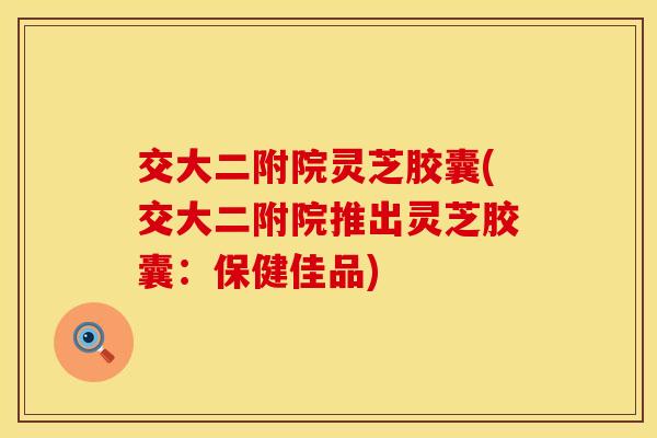交大二附院灵芝胶囊(交大二附院推出灵芝胶囊：保健佳品)