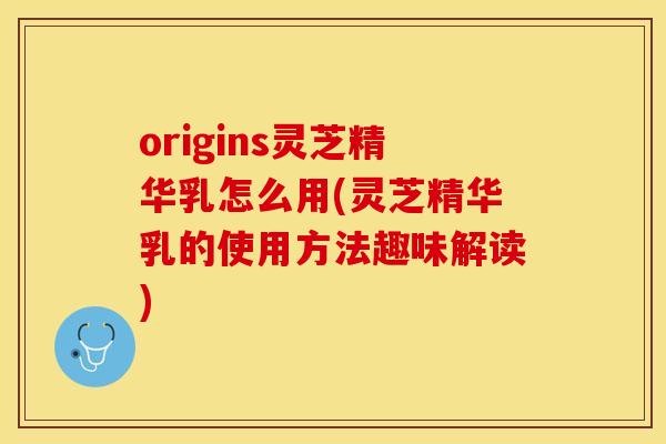 origins灵芝精华乳怎么用(灵芝精华乳的使用方法趣味解读)