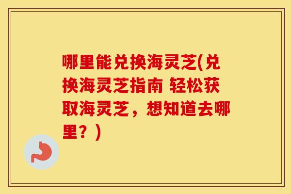 哪里能兑换海灵芝(兑换海灵芝指南 轻松获取海灵芝，想知道去哪里？)