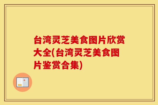 台湾灵芝美食图片欣赏大全(台湾灵芝美食图片鉴赏合集)