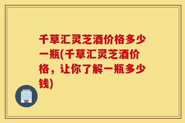 千草汇灵芝酒价格多少一瓶(千草汇灵芝酒价格，让你了解一瓶多少钱)