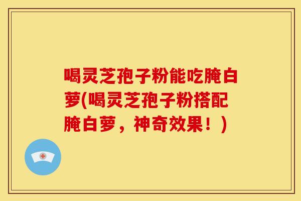 喝灵芝孢子粉能吃腌白萝(喝灵芝孢子粉搭配腌白萝，神奇效果！)