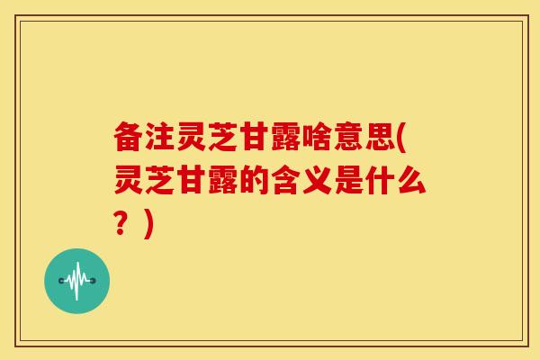 备注灵芝甘露啥意思(灵芝甘露的含义是什么？)