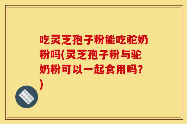 吃灵芝孢子粉能吃驼奶粉吗(灵芝孢子粉与驼奶粉可以一起食用吗？)