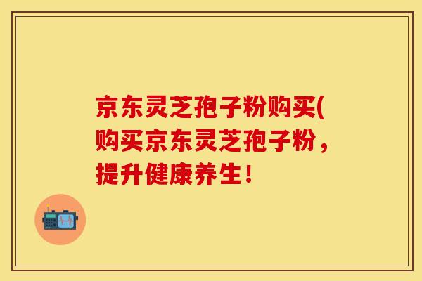 京东灵芝孢子粉购买(购买京东灵芝孢子粉，提升健康养生！