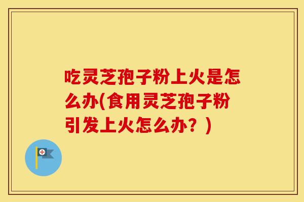 吃灵芝孢子粉上火是怎么办(食用灵芝孢子粉引发上火怎么办?) 吃灵芝孢子粉上火是怎么办(食用灵芝孢子粉引发上火怎么办?)