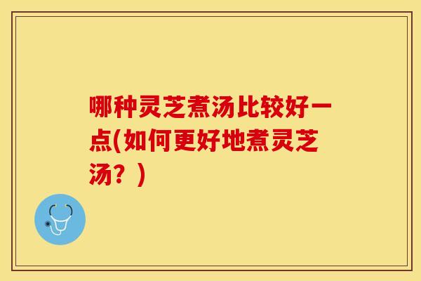 哪种灵芝煮汤比较好一点(如何更好地煮灵芝汤？)