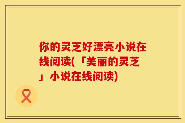 你的灵芝好漂亮小说在线阅读(「美丽的灵芝」小说在线阅读)