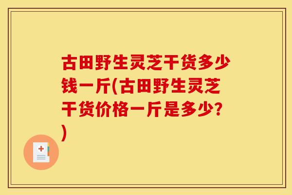 古田野生灵芝干货多少钱一斤(古田野生灵芝干货价格一斤是多少？)