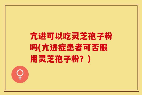 亢进可以吃灵芝孢子粉吗(亢进症患者可否服用灵芝孢子粉？)