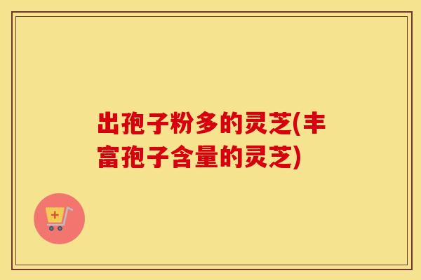 出孢子粉多的灵芝(丰富孢子含量的灵芝)