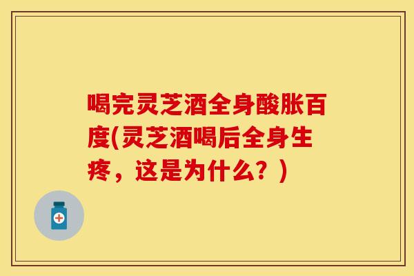 喝完灵芝酒全身酸胀百度(灵芝酒喝后全身生疼,这是为什么?) 喝完灵芝酒全身酸胀百度(灵芝酒喝后全身生疼,这是为什么?)